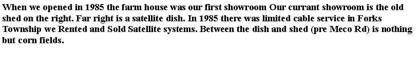 Text Box: When we opened in 1985 the farm house was our first showroom Our currant showroom is the old shed on the right. Far right is a satellite dish. In 1985 there was limited cable service in Forks Township we Rented and Sold Satellite systems. Between the dish and shed (pre Meco Rd) is nothing but corn fields. 