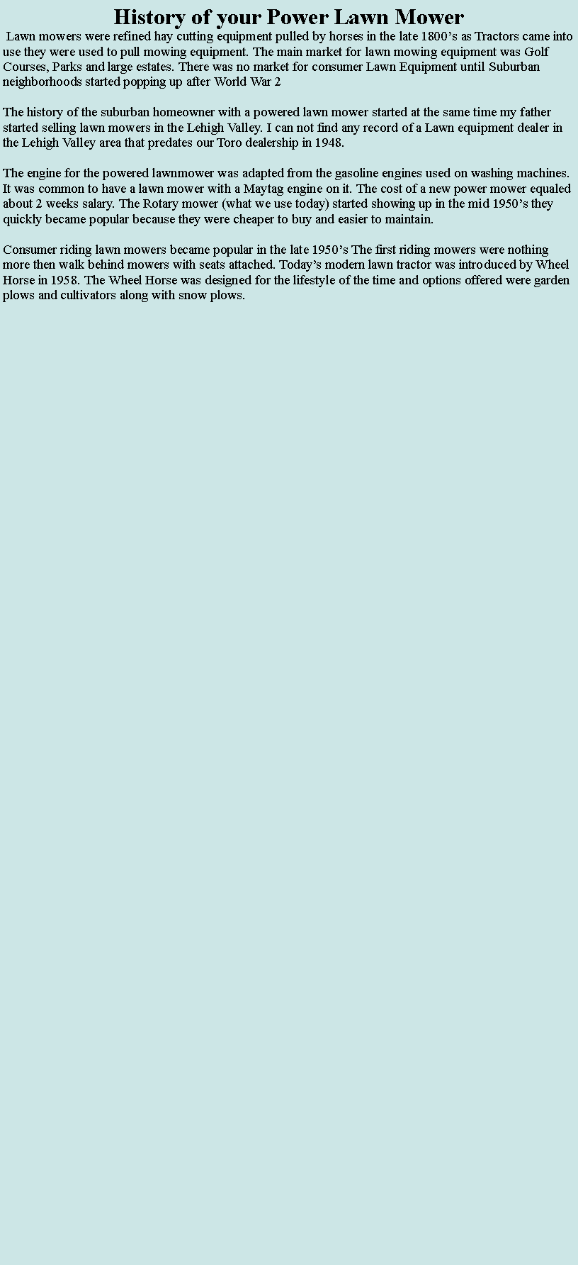 Text Box: History of your Power Lawn Mower Lawn mowers were refined hay cutting equipment pulled by horses in the late 1800�s as Tractors came into use they were used to pull mowing equipment. The main market for lawn mowing equipment was Golf Courses, Parks and large estates. There was no market for consumer Lawn Equipment until Suburban neighborhoods started popping up after World War 2  The history of the suburban homeowner with a powered lawn mower started at the same time my father started selling lawn mowers in the Lehigh Valley. I can not find any record of a Lawn equipment dealer in the Lehigh Valley area that predates our Toro dealership in 1948.The engine for the powered lawnmower was adapted from the gasoline engines used on washing machines. It was common to have a lawn mower with a Maytag engine on it. The cost of a new power mower equaled about 2 weeks salary. The Rotary mower (what we use today) started showing up in the mid 1950�s they quickly became popular because they were cheaper to buy and easier to maintain. Consumer riding lawn mowers became popular in the late 1950�s The first riding mowers were nothing more then walk behind mowers with seats attached. Today�s modern lawn tractor was introduced by Wheel Horse in 1958. The Wheel Horse was designed for the lifestyle of the time and options offered were garden plows and cultivators along with snow plows.  